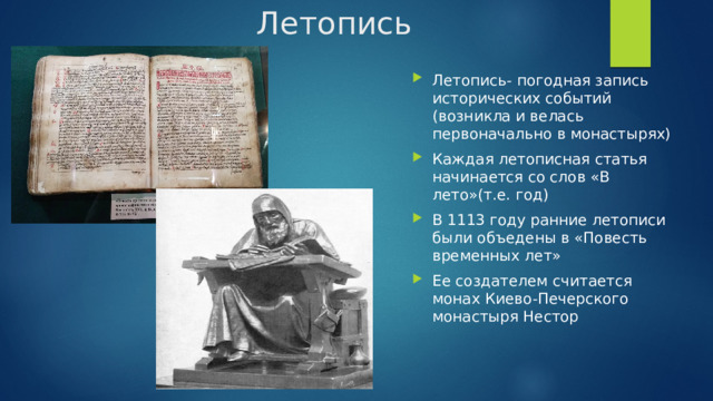 Летопись Летопись- погодная запись исторических событий (возникла и велась первоначально в монастырях) Каждая летописная статья начинается со слов «В лето»(т.е. год) В 1113 году ранние летописи были объедены в «Повесть временных лет» Ее создателем считается монах Киево-Печерского монастыря Нестор 