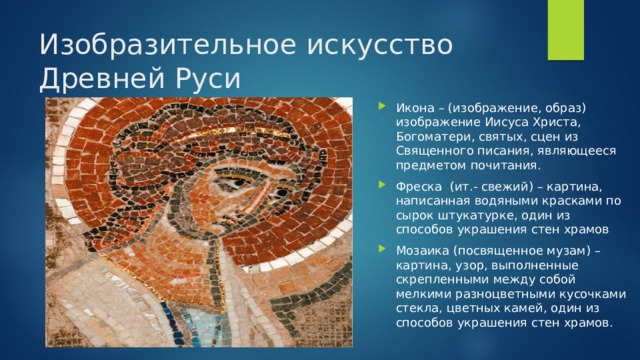 Изобразительное искусство Древней Руси Икона – (изображение, образ) изображение Иисуса Христа, Богоматери, святых, сцен из Священного писания, являющееся предметом почитания. Фреска (ит.- свежий) – картина, написанная водяными красками по сырок штукатурке, один из способов украшения стен храмов Мозаика (посвященное музам) – картина, узор, выполненные скрепленными между собой мелкими разноцветными кусочками стекла, цветных камей, один из способов украшения стен храмов. 