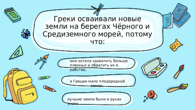 Греки осваивали новые земли на берегах Чёрного и Средиземного морей, потому что: они хотели захватить больше пленных и обратить их в рабство; в Греции мало плодородной земли;  лучшие земли были в руках знати. 