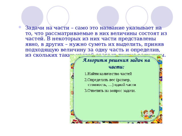 Задачи на части – само это название указывает на то, что рассматриваемые в них величины состоят из частей. В некоторых из них части представлены явно, в других – нужно суметь их выделить, приняв подходящую величину за одну часть и определив, из скольких таких частей состоят другие величины.  