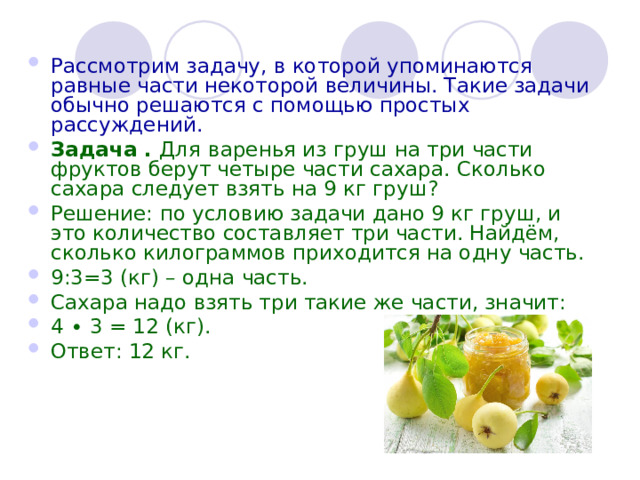 Рассмотрим задачу, в которой упоминаются равные части некоторой величины. Такие задачи обычно решаются с помощью простых рассуждений. Задача .  Для   варенья из груш на три части фруктов берут четыре части сахара. Сколько сахара следует взять на 9 кг груш? Решение: по условию задачи дано 9 кг груш, и это количество составляет три части. Найдём, сколько килограммов приходится на одну часть. 9:3=3 (кг) – одна часть. Сахара надо взять три такие же части, значит: 4 ∙ 3 = 12 (кг). Ответ: 12 кг.  