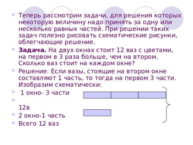 Теперь рассмотрим задачи, для решения которых некоторую величину надо принять за одну или несколько равных частей. При решении таких задач полезно рисовать схематические рисунки, облегчающие решение. Задача. На двух окнах стоит 12 ваз с цветами, на первом в 3 раза больше, чем на втором. Сколько ваз стоит на каждом окне? Решение: Если вазы, стоящие на втором окне составляют 1 часть, то тогда на первом 3 части. Изобразим схематически:  1 окно- 3 части  12в 2 окно-1 часть Всего 12 ваз 