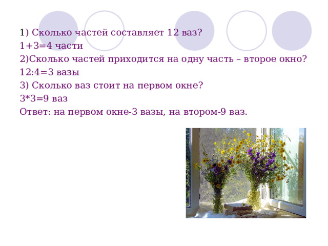 1 ) Сколько частей составляет 12 ваз? 1+3=4 части 2)Сколько частей приходится на одну часть – второе окно? 12:4=3 вазы 3) Сколько ваз стоит на первом окне? 3*3=9 ваз Ответ: на первом окне-3 вазы, на втором-9 ваз. 