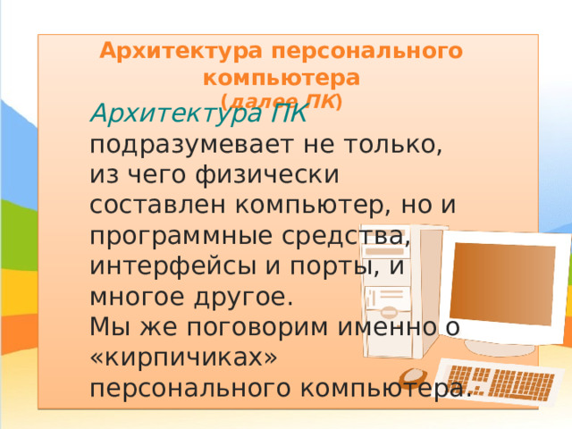 Архитектура персонального компьютера  ( далее ПК ) Архитектура ПК подразумевает не только, из чего физически составлен компьютер, но и программные средства, интерфейсы и порты, и многое другое. Мы же поговорим именно о «кирпичиках» персонального компьютера. 