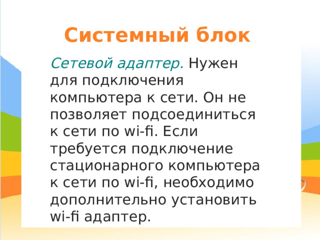 Системный блок Сетевой адаптер. Нужен для подключения компьютера к сети. Он не позволяет подсоединиться к сети по wi-fi . Если требуется подключение стационарного компьютера к сети по wi - fi, необходимо дополнительно установить wi - fi адаптер. 