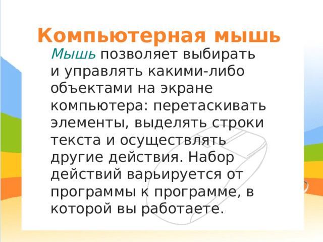 Компьютерная мышь Мышь позволяет выбирать и управлять какими-либо объектами на экране компьютера: перетаскивать элементы, выделять строки текста и осуществлять другие действия. Набор действий варьируется от программы к программе, в которой вы работаете. 