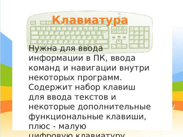 Клавиатура Нужна для ввода информации в ПК, ввода команд и навигации внутри некоторых программ. Содержит набор клавиш для ввода текстов и некоторые дополнительные функциональные клавиши, плюс - малую цифровую клавиатуру. 