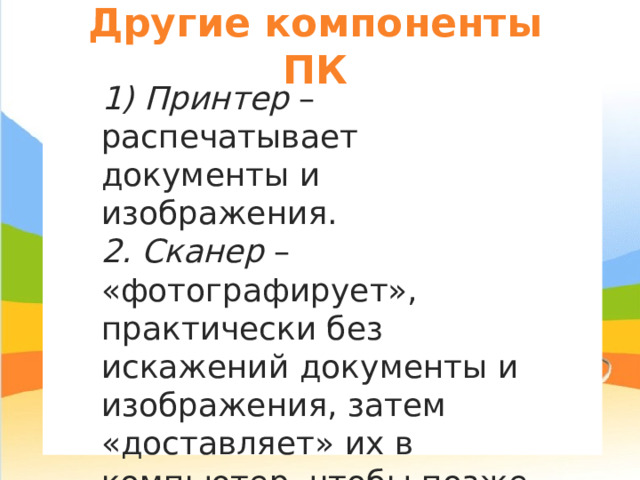 Другие компоненты ПК 1) Принтер – распечатывает документы и изображения. 2. Сканер – «фотографирует», практически без искажений документы и изображения, затем «доставляет» их в компьютер, чтобы позже их можно было сохранить в цифровом (компьютерном) виде. 