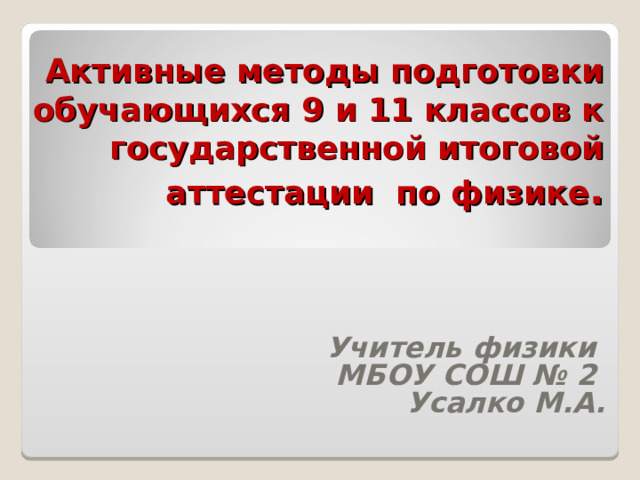      Активные методы подготовки обучающихся 9 и 11 классов к государственной итоговой аттестации по физике .    Учитель физики МБОУ СОШ № 2 Усалко М.А.  