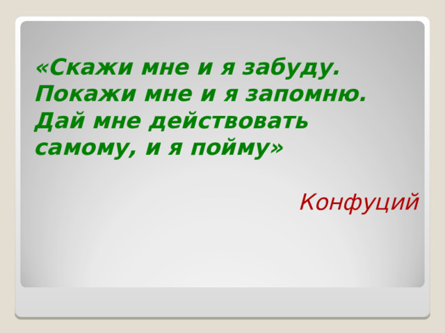  «Скажи мне и я забуду. Покажи мне и я запомню. Дай мне действовать самому, и я пойму»  Конфуций  