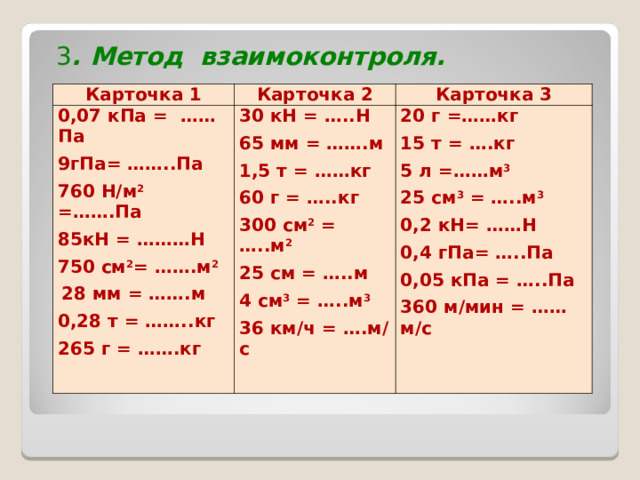 3 . Метод взаимоконтроля.  Карточка 1 Карточка 2 0,07 кПа = ……Па 9гПа= ……..Па 760 Н/м 2 =…….Па 85кН = ………Н 750 см 2 = …….м 2  28 мм = …….м 0,28 т = ……..кг 265 г = …….кг   Карточка 3 30 кН = …..Н 65 мм = …….м 1,5 т = ……кг 60 г = …..кг 300 см 2 = …..м 2 25 см = …..м 4 см 3 = …..м 3 36 км/ч = ….м/с 20 г =……кг 15 т = ….кг 5 л =……м 3 25 см 3 = …..м 3 0,2 кН= ……Н 0,4 гПа= …..Па 0,05 кПа = …..Па 360 м/мин = ……м/с 