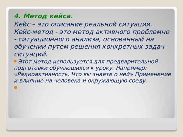 4. Метод кейса . Кейс – это описание реальной ситуации. Кейс-метод - это метод активного проблемно - ситуационного анализа, основанный на обучении путем решения конкретных задач - ситуаций. Этот метод используется для предварительной подготовки обучающихся к уроку. Например:  «Радиоактивность. Что вы знаете о ней» Применение и влияние на человека и окружающую среду.   