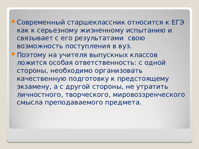 Современный старшеклассник относится к ЕГЭ как к серьезному жизненному испытанию и связывает с его результатами  свою возможность поступления в вуз. Поэтому на учителя выпускных классов ложится особая ответственность: с одной стороны, необходимо организовать качественную подготовку к предстоящему экзамену, а с другой стороны, не утратить личностного, творческого, мировоззренческого смысла преподаваемого предмета.  