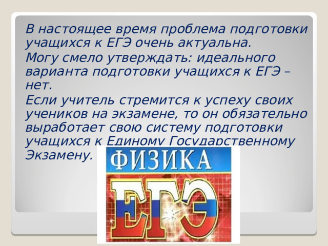 В настоящее время проблема подготовки учащихся к ЕГЭ очень актуальна. Могу смело утверждать: идеального варианта подготовки учащихся к ЕГЭ – нет. Если учитель стремится к успеху своих учеников на экзамене, то он обязательно выработает свою систему подготовки учащихся к Единому Государственному Экзамену. 