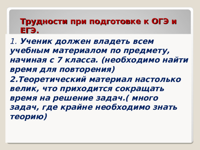 Трудности при подготовке к ОГЭ и ЕГЭ. 1. Ученик должен владеть всем учебным материалом по предмету, начиная с 7 класса. (необходимо найти время для повторения) 2.Теоретический материал настолько велик, что приходится сокращать время на решение задач.( много задач, где крайне необходимо знать теорию) 