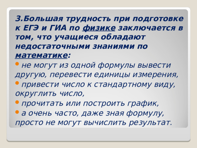 3.Большая трудность при подготовке к ЕГЭ и ГИА по физике заключается в том, что учащиеся обладают недостаточными знаниями по математике : не могут из одной формулы вывести другую, перевести единицы измерения, привести число к стандартному виду, округлить число, прочитать или построить график, а очень часто, даже зная формулу, просто не могут вычислить результат.  