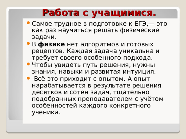  Работа с учащимися. Самое трудное в подготовке к ЕГЭ,— это как раз научиться решать физические задачи. В физике нет алгоритмов и готовых рецептов. Каждая задача уникальна и требует своего особенного подхода. Чтобы увидеть путь решения, нужны знания, навыки и развитая интуиция.  Всё это приходит с опытом. А опыт нарабатывается в результате решения десятков и сотен задач, тщательно подобранных преподавателем с учётом особенностей каждого конкретного ученика.   