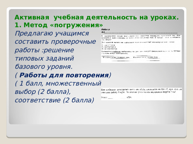 Активная учебная деятельность на уроках.  1. Метод «погружения» Предлагаю учащимся составить проверочные работы :решение типовых заданий базового уровня. ( Работы для повторения ) ( 1 балл, множественный выбор (2 балла), соответствие (2 балла)  
