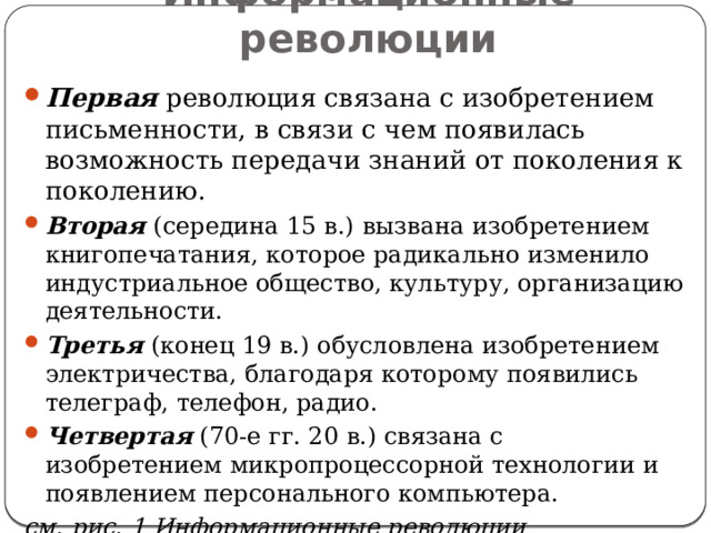 Информационные революции Первая революция связана с изобретением письменности, в связи с чем появилась возможность передачи знаний от поколения к поколению. Вторая (середина 15 в.) вызвана изобретением книгопечатания, которое радикально изменило индустриальное общество, культуру, организацию деятельности. Третья  (конец 19 в.) обусловлена изобретением электричества, благодаря которому появились телеграф, телефон, радио. Четвертая (70-е гг. 20 в.) связана с изобретением микропроцессорной технологии и появлением персонального компьютера. см. рис. 1 Информационные революции 