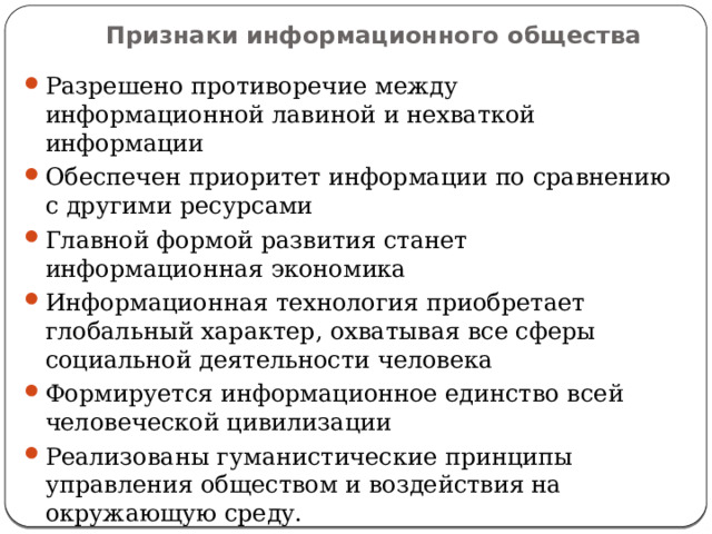 Признаки информационного общества Разрешено противоречие между информационной лавиной и нехваткой информации Обеспечен приоритет информации по сравнению с другими ресурсами Главной формой развития станет информационная экономика Информационная технология приобретает глобальный характер, охватывая все сферы социальной деятельности человека Формируется информационное единство всей человеческой цивилизации Реализованы гуманистические принципы управления обществом и воздействия на окружающую среду. 