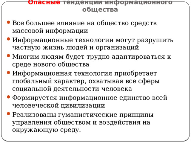 Опасные тенденции информационного общества Все большее влияние на общество средств массовой информации Информационные технологии могут разрушить частную жизнь людей и организаций Многим людям будет трудно адаптироваться к среде нового общества Информационная технология приобретает глобальный характер, охватывая все сферы социальной деятельности человека Формируется информационное единство всей человеческой цивилизации Реализованы гуманистические принципы управления обществом и воздействия на окружающую среду. 