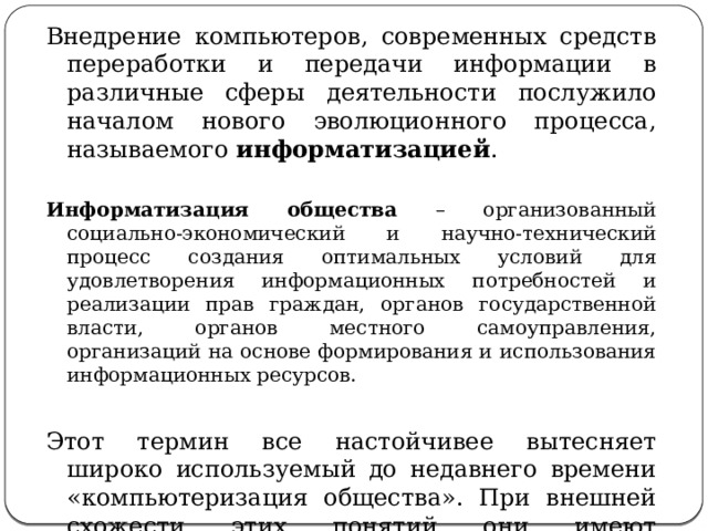 Внедрение компьютеров, современных средств переработки и передачи информации в различные сферы деятельности послужило началом нового эволюционного процесса, называемого информатизацией .  Информатизация общества – организованный социально-экономический и научно-технический процесс создания оптимальных условий для удовлетворения информационных потребностей и реализации прав граждан, органов государственной власти, органов местного самоуправления, организаций на основе формирования и использования информационных ресурсов. Этот термин все настойчивее вытесняет широко используемый до недавнего времени «компьютеризация общества». При внешней схожести этих понятий они имеют существенное различие. 