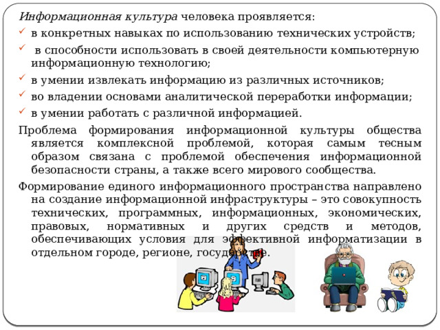 Информационная культура человека проявляется: в конкретных навыках по использованию технических устройств;  в способности использовать в своей деятельности компьютерную информационную технологию; в умении извлекать информацию из различных источников; во владении основами аналитической переработки информации; в умении работать с различной информацией. Проблема формирования информационной культуры общества является комплексной проблемой, которая самым тесным образом связана с проблемой обеспечения информационной безопасности страны, а также всего мирового сообщества. Формирование единого информационного пространства направлено на создание информационной инфраструктуры – это совокупность технических, программных, информационных, экономических, правовых, нормативных и других средств и методов, обеспечивающих условия для эффективной информатизации в отдельном городе, регионе, государстве. 