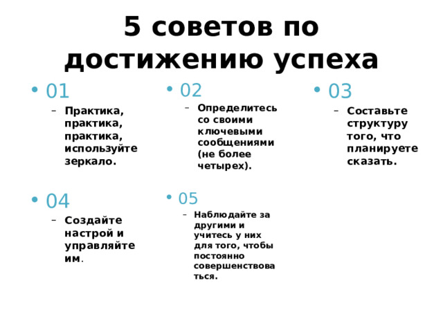 5 советов по достижению успеха 01 02 03 Практика, практика, практика, используйте зеркало. Практика, практика, практика, используйте зеркало. Определитесь со своими ключевыми сообщениями (не более четырех). Определитесь со своими ключевыми сообщениями (не более четырех). Составьте структуру того, что планируете сказать. Составьте структуру того, что планируете сказать. 04 05 Создайте настрой и управляйте им . Создайте настрой и управляйте им . Наблюдайте за другими и учитесь у них для того, чтобы постоянно совершенствоваться. Наблюдайте за другими и учитесь у них для того, чтобы постоянно совершенствоваться. 