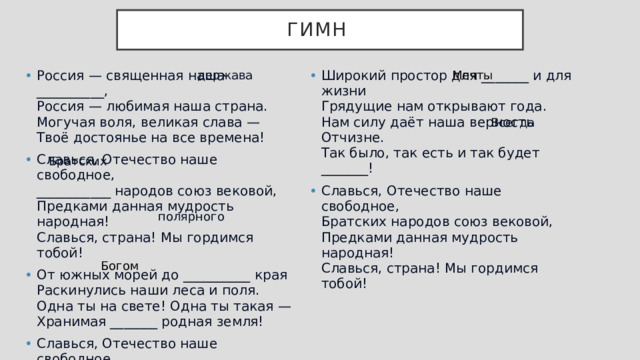 Гимн держава Мечты Россия — священная наша __________,  Россия — любимая наша страна.  Могучая воля, великая слава —  Твоё достоянье на все времена! Славься, Отечество наше свободное,  ___________ народов союз вековой,  Предками данная мудрость народная!  Славься, страна! Мы гордимся тобой! От южных морей до __________ края  Раскинулись наши леса и поля.  Одна ты на свете! Одна ты такая —  Хранимая _______ родная земля! Славься, Отечество наше свободное,  Братских народов союз вековой,  Предками данная мудрость народная!  Славься, страна! Мы гордимся тобой! Широкий простор для _______ и для жизни  Грядущие нам открывают года.  Нам силу даёт наша верность Отчизне.  Так было, так есть и так будет _______! Славься, Отечество наше свободное,  Братских народов союз вековой,  Предками данная мудрость народная!  Славься, страна! Мы гордимся тобой! Всегда Братских полярного Богом 