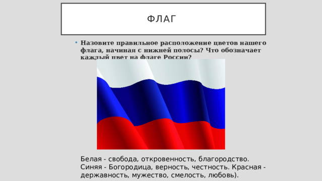 Флаг Назовите правильное расположение цветов нашего флага, начиная с нижней полосы? Что обозначает каждый цвет на флаге России? Белая - свобода, откровенность, благородство. Синяя - Богородица, верность, честность. Красная - державность, мужество, смелость, любовь). 