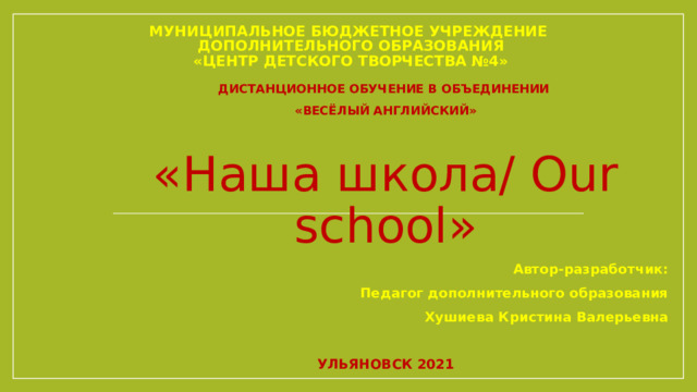 МУНИЦИПАЛЬНОЕ БЮДЖЕТНОЕ УЧРЕЖДЕНИЕ  ДОПОЛНИТЕЛЬНОГО ОБРАЗОВАНИЯ  «ЦЕНТР ДЕТСКОГО ТВОРЧЕСТВА №4» ДИСТАНЦИОННОЕ ОБУЧЕНИЕ В ОБЪЕДИНЕНИИ «ВЕСЁЛЫЙ АНГЛИЙСКИЙ» «Наша школа/ Our school» Автор-разработчик: Педагог дополнительного образования Хушиева Кристина Валерьевна  УЛЬЯНОВСК 2021 