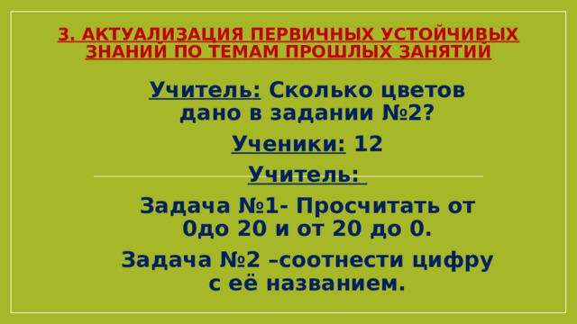 3. Актуализация первичных устойчивых знаний по темам прошлых занятий Учитель: Сколько цветов дано в задании №2? Ученики: 12 Учитель: Задача №1- Просчитать от 0до 20 и от 20 до 0. Задача №2 –соотнести цифру с её названием. 