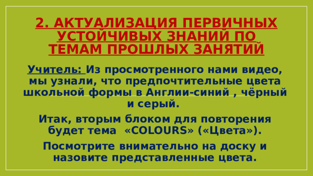  2. Актуализация первичных устойчивых знаний по темам прошлых занятий Учитель: Из просмотренного нами видео, мы узнали, что предпочтительные цвета школьной формы в Англии-синий , чёрный и серый. Итак, вторым блоком для повторения будет тема «COLOURS» («Цвета»). Посмотрите внимательно на доску и назовите представленные цвета. 