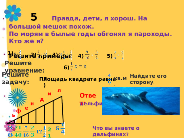  кв.м .  5 Правда, дети, я хорош. На большой мешок похож. По морям в былые годы обгонял я пароходы. Кто же я?  Решите примеры:             1) 3) 2) 5: 4) 5) Решите уравнение: 6) Решите задачу: Найдите его сторону . Площадь квадрата равна 7) л и Ответ: д дельфин н е ф ь Что вы знаете о дельфинах ? 21 