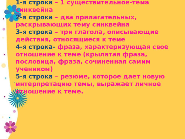 1-я строка – 1 существительное-тема синквейна  2-я строка – два прилагательных, раскрывающих тему синквейна  3-я строка – три глагола, описывающие действия, относящиеся к теме  4-я строка- фраза, характеризующая свое отношение к теме (крылатая фраза, пословица, фраза, сочиненная самим учеником)  5-я строка – резюме, которое дает новую интерпретацию темы, выражает личное отношение к теме.    