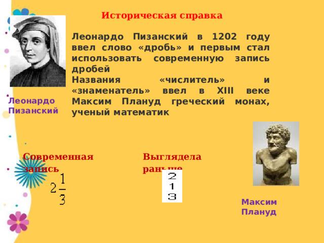 Историческая справка Леонардо Пизанский в 1202 году ввел слово «дробь» и первым стал использовать современную запись дробей Названия «числитель» и «знаменатель» ввел в XIII веке Максим Плануд греческий монах, ученый математик Леонардо Пизанский   Современная запись   Выглядела раньше Максим Плануд 