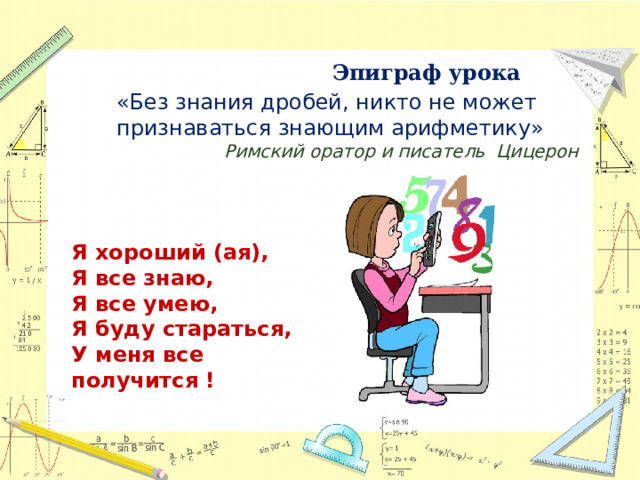 Эпиграф урока  «Без знания дробей, никто не может признаваться знающим арифметику» Римский оратор и писатель Цицерон Я хороший (ая), Я все знаю, Я все умею, Я буду стараться, У меня все получится !  