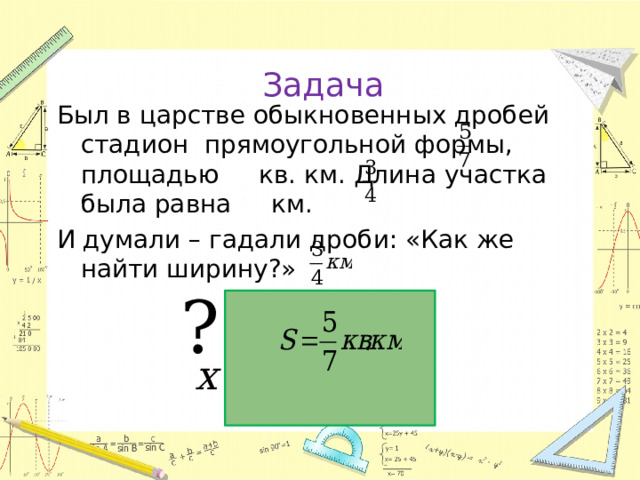 Задача Был в царстве обыкновенных дробей стадион прямоугольной формы, площадью кв. км. Длина участка была равна км. И думали – гадали дроби: «Как же найти ширину?»  