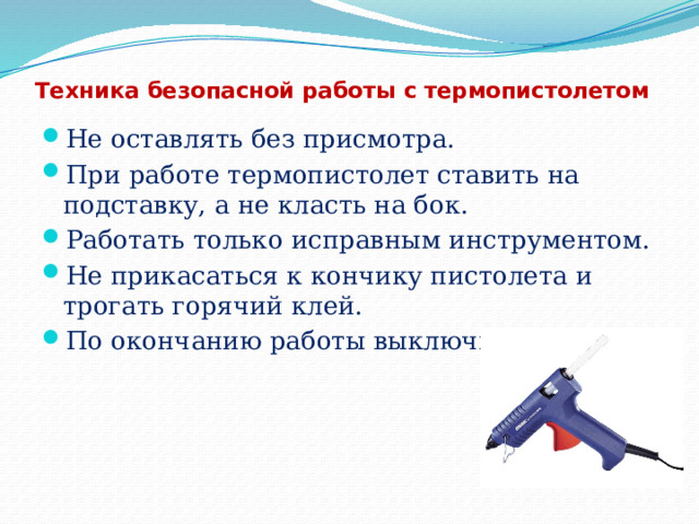 Техника безопасной работы с термопистолетом Не оставлять без присмотра. При работе термопистолет ставить на подставку, а не класть на бок. Работать только исправным инструментом. Не прикасаться к кончику пистолета и трогать горячий клей. По окончанию работы выключить. 