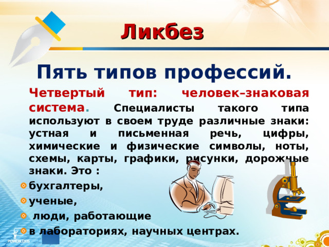 Ликбез  Пять типов профессий.  Четвертый тип: человек–знаковая система . Специалисты такого типа используют в своем труде различные знаки: устная и письменная речь, цифры, химические и физические символы, ноты, схемы, карты, графики, рисунки, дорожные знаки. Это : бухгалтеры, ученые,  люди, работающие в лабораториях, научных центрах. 