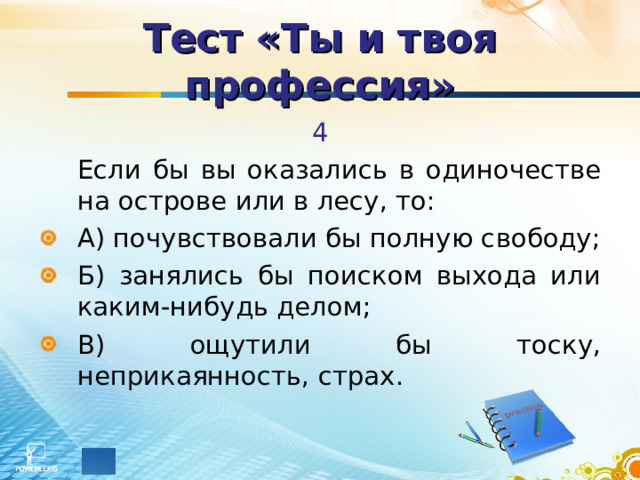 Тест «Ты и твоя профессия» 4   Если бы вы оказались в одиночестве на острове или в лесу, то: А) почувствовали бы полную свободу; Б) занялись бы поиском выхода или каким-нибудь делом; В) ощутили бы тоску, неприкаянность, страх. 