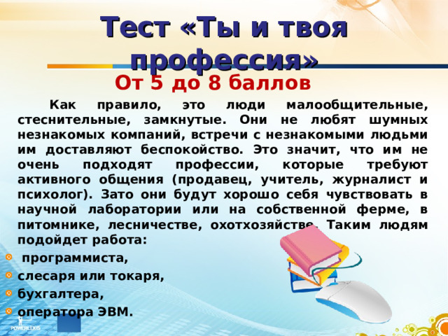 Тест «Ты и твоя профессия» От 5 до 8 баллов   Как правило, это люди малообщительные, стеснительные, замкнутые. Они не любят шумных незнакомых компаний, встречи с незнакомыми людьми им доставляют беспокойство. Это значит, что им не очень подходят профессии, которые требуют активного общения (продавец, учитель, журналист и психолог). Зато они будут хорошо себя чувствовать в научной лаборатории или на собственной ферме, в питомнике, лесничестве, охотхозяйстве. Таким людям подойдет работа:  программиста, слесаря или токаря, бухгалтера, оператора ЭВМ. 