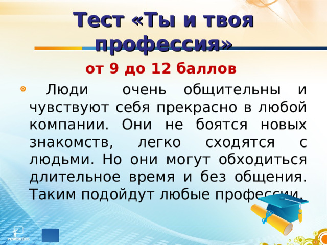 Тест «Ты и твоя профессия» от 9 до 12 баллов   Люди очень общительны и чувствуют себя прекрасно в любой компании. Они не боятся новых знакомств, легко сходятся с людьми. Но они могут обходиться длительное время и без общения. Таким подойдут любые профессии. 