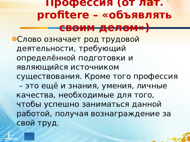Профессия (от лат. profitere – «объявлять своим делом») Слово означает род трудовой деятельности, требующий определённой подготовки и являющийся источником существования. Кроме того профессия – это ещё и знания, умения, личные качества, необходимые для того, чтобы успешно заниматься данной работой, получая вознаграждение за свой труд.  