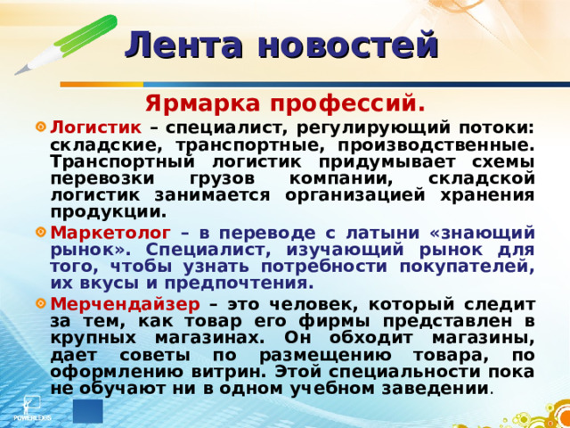 Лента новостей  Ярмарка профессий. Логистик  – специалист, регулирующий потоки: складские, транспортные, производственные. Транспортный логистик придумывает схемы перевозки грузов компании, складской логистик занимается организацией хранения продукции. Маркетолог  – в переводе с латыни «знающий рынок». Специалист, изучающий рынок для того, чтобы узнать потребности покупателей, их вкусы и предпочтения. Мерчендайзер  – это человек, который следит за тем, как товар его фирмы представлен в крупных магазинах. Он обходит магазины, дает советы по размещению товара, по оформлению витрин. Этой специальности пока не обучают ни в одном учебном заведении . 