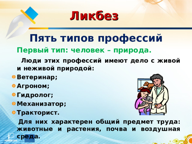 Ликбез  Пять типов профессий   Первый тип: человек – природа.  Люди этих профессий имеют дело с живой и неживой природой: Ветеринар; Агроном; Гидролог; Механизатор; Тракторист.    Для них характерен общий предмет труда: животные и растения, почва и воздушная среда. 