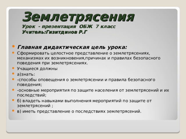  Землетрясения  Урок - презентация ОБЖ 7 класс  Учитель:Гизитдинов Р.Г Главная дидактическая цель урока: Сформировать целостное представление о землетрясениях, механизмах их возникновения,причинах и правилах безопасного поведения при землетрясениях. Учащиеся должны а)знать: -способы оповещения о землетрясении и правила безопасного поведения; -основные мероприятия по защите населения от землетрясений и их последствий; б) владеть навыками выполнения мероприятий по защите от землетрясений ; в) иметь представление о последствиях землетрясений.    