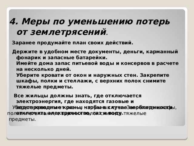  Уберите кров ати от окон и наружных стен. Закрепите шкафы, полки и стеллажи, с верхних полок снимите тяжелые  предметы.   4. Меры по уменьшению потерь от землетрясений .   Заранее продумайте план своих действий.  Держите в удобном месте документы, деньги, карманный фонарик и запасные батарейки.  Имейте дома запас питьевой воды и консервов в расчете на несколько дней.  Уберите кровати от окон и наружных стен. Закрепите шкафы, полки и стеллажи, с верхних полок снимите тяжелые предметы.  Все жильцы должны знать, где отключается электроэнергия, где находятся газовые и водопроводные краны, чтобы в случае необходимости отключить электричество, газ и воду.              