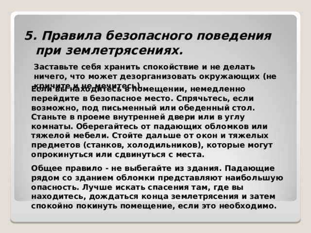 5. Правила безопасного поведения при землетрясениях.     Заставьте себя хранить спокойствие и не делать ничего, что может дезорганизовать окружающих (не кричите и не мечитесь).  Если вы находитесь в помещении, немедленно перейдите в безопасное место. Спрячьтесь, если возможно, под письменный или обеденный стол. Станьте в проеме внутренней двери или в углу комнаты. Оберегайтесь от падающих обломков или тяжелой мебели. Стойте дальше от окон и тяжелых предметов (станков, холодильников), которые могут опрокинуться или сдвинуться с места. Общее правило - не выбегайте из здания. Падающие рядом со зданием обломки представляют наибольшую опасность. Лучше искать спасения там, где вы находитесь, дождаться конца землетрясения и затем спокойно покинуть помещение, если это необходимо. 