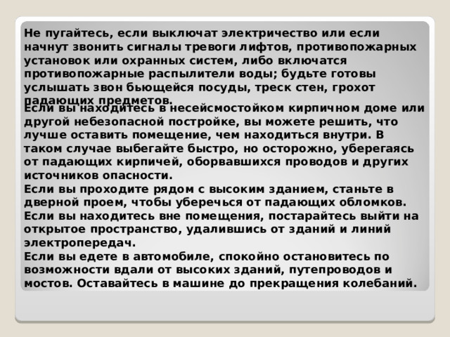 Не пугайтесь, если выключат электричество или если начнут звонить сигналы тревоги лифтов, противопожарных установок или охранных систем, либо включатся противопожарные распылители воды; будьте готовы услышать звон бьющейся посуды, треск стен, грохот падающих предметов.  Если вы находитесь в несейсмостойком кирпичном доме или другой небезопасной постройке, вы можете решить, что лучше оставить помещение, чем находиться внутри. В таком случае выбегайте быстро, но осторожно, уберегаясь от падающих кирпичей, оборвавшихся проводов и других источников опасности. Если вы проходите рядом с высоким зданием, станьте в дверной проем, чтобы уберечься от падающих обломков. Если вы находитесь вне помещения, постарайтесь выйти на открытое пространство, удалившись от зданий и линий электропередач. Если вы едете в автомобиле, спокойно остановитесь по возможности вдали от высоких зданий, путепроводов и мостов. Оставайтесь в машине до прекращения колебаний.  